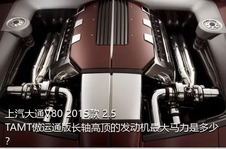 上汽大通V80 2015款 2.5TAMT傲运通版长轴高顶的发动机最大马力是多少？