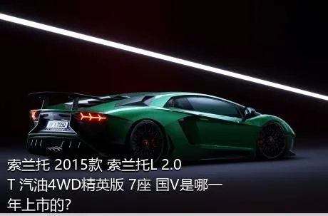 索兰托 2015款 索兰托L 2.0T 汽油4WD精英版 7座 国V是哪一年上市的？