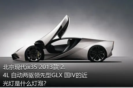 北京现代ix35 2013款 2.4L 自动两驱领先型GLX 国IV的近光灯是什么灯泡？