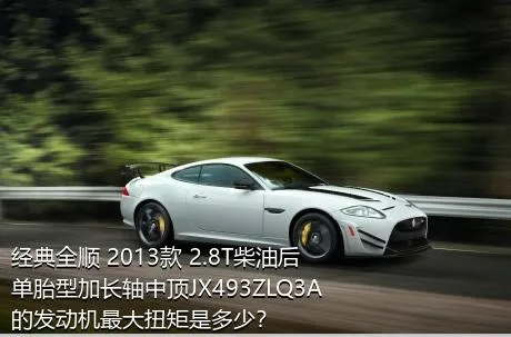 经典全顺 2013款 2.8T柴油后单胎型加长轴中顶JX493ZLQ3A的发动机最大扭矩是多少？