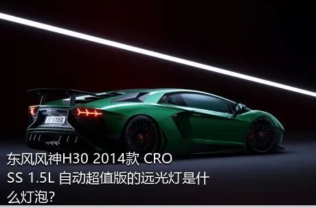 东风风神H30 2014款 CROSS 1.5L 自动超值版的远光灯是什么灯泡？