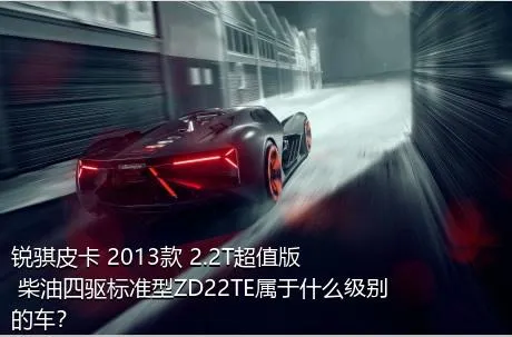 锐骐皮卡 2013款 2.2T超值版 柴油四驱标准型ZD22TE属于什么级别的车？