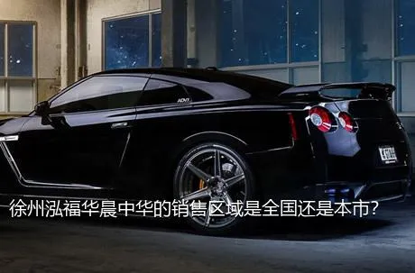 徐州泓福华晨中华的销售区域是全国还是本市？