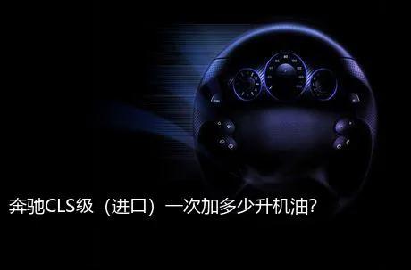 奔驰CLS级（进口）一次加多少升机油？
