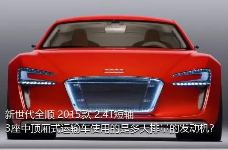 新世代全顺 2015款 2.4T短轴3座中顶厢式运输车使用的是多大排量的发动机？
