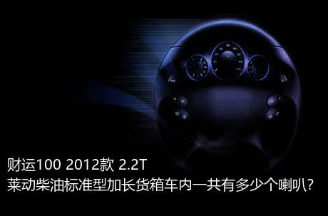 财运100 2012款 2.2T莱动柴油标准型加长货箱车内一共有多少个喇叭？