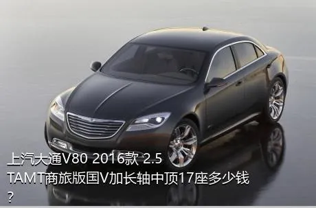 上汽大通V80 2016款 2.5TAMT商旅版国V加长轴中顶17座多少钱？