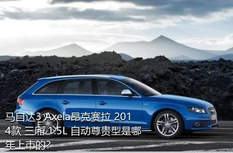 马自达3 Axela昂克赛拉 2014款 三厢 1.5L 自动尊贵型是哪一年上市的？
