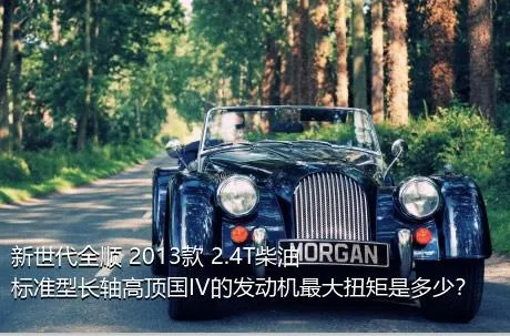 新世代全顺 2013款 2.4T柴油标准型长轴高顶国IV的发动机最大扭矩是多少？