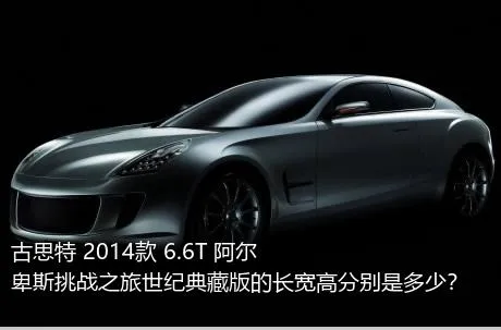 古思特 2014款 6.6T 阿尔卑斯挑战之旅世纪典藏版的长宽高分别是多少？