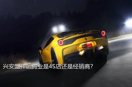 兴安盟祥运腾业是4S店还是经销商？