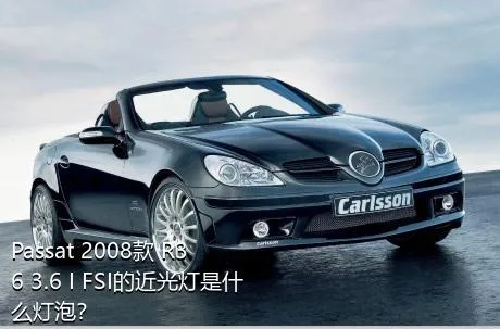 Passat 2008款 R36 3.6 I FSI的近光灯是什么灯泡？