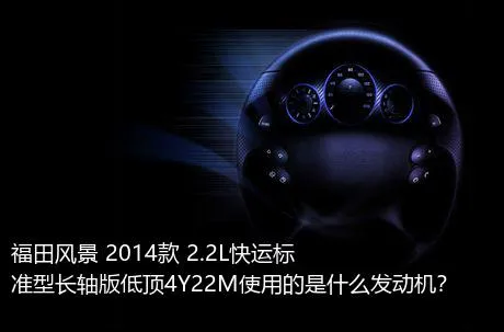 福田风景 2014款 2.2L快运标准型长轴版低顶4Y22M使用的是什么发动机？