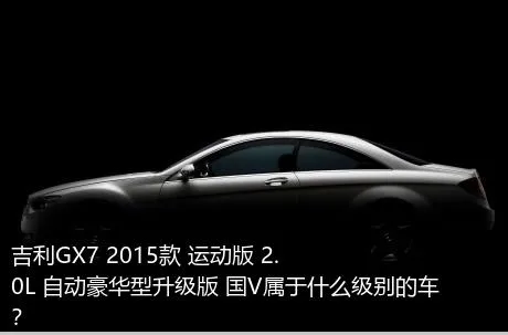 吉利GX7 2015款 运动版 2.0L 自动豪华型升级版 国V属于什么级别的车？