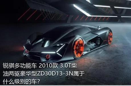 锐骐多功能车 2010款 3.0T柴油两驱豪华型ZD30D13-3N属于什么级别的车？