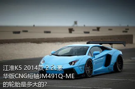 江淮K5 2014款 2.2L豪华版CNG短轴JM491Q-ME的轮胎是多大的？