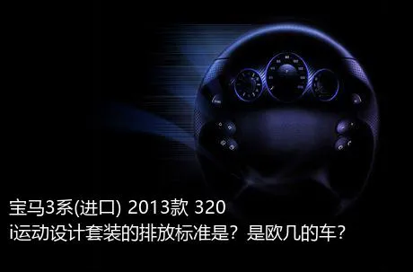 宝马3系(进口) 2013款 320i运动设计套装的排放标准是？是欧几的车？
