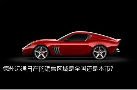 德州远通日产的销售区域是全国还是本市？