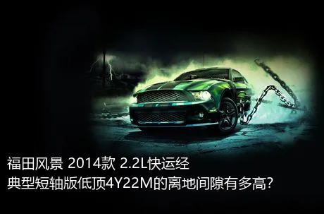 福田风景 2014款 2.2L快运经典型短轴版低顶4Y22M的离地间隙有多高？