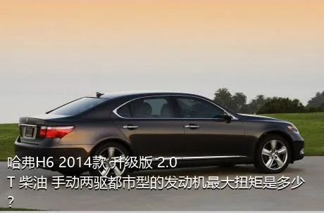 哈弗H6 2014款 升级版 2.0T 柴油 手动两驱都市型的发动机最大扭矩是多少？