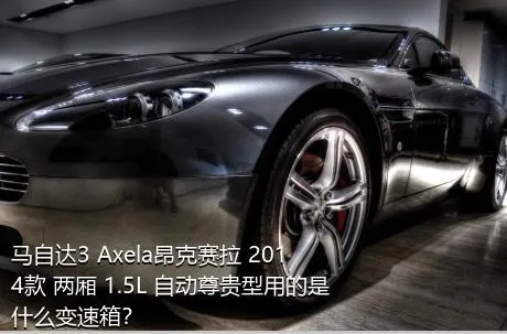 马自达3 Axela昂克赛拉 2014款 两厢 1.5L 自动尊贵型用的是什么变速箱？
