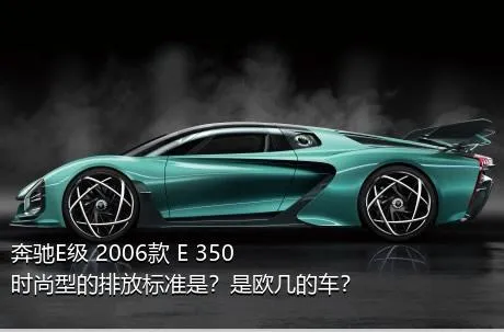 奔驰E级 2006款 E 350 时尚型的排放标准是？是欧几的车？