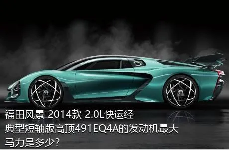 福田风景 2014款 2.0L快运经典型短轴版高顶491EQ4A的发动机最大马力是多少？