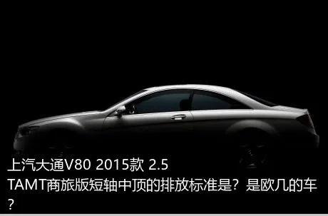 上汽大通V80 2015款 2.5TAMT商旅版短轴中顶的排放标准是？是欧几的车？