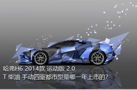 哈弗H6 2014款 运动版 2.0T 柴油 手动四驱都市型是哪一年上市的？