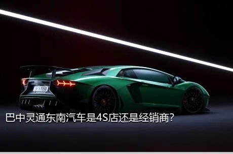 巴中灵通东南汽车是4S店还是经销商？