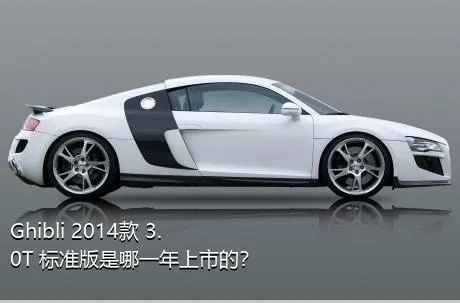 Ghibli 2014款 3.0T 标准版是哪一年上市的？