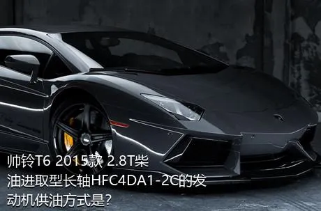 帅铃T6 2015款 2.8T柴油进取型长轴HFC4DA1-2C的发动机供油方式是？