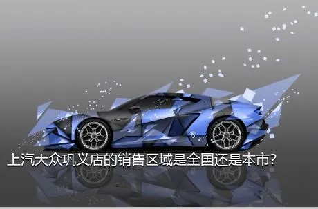 上汽大众巩义店的销售区域是全国还是本市？