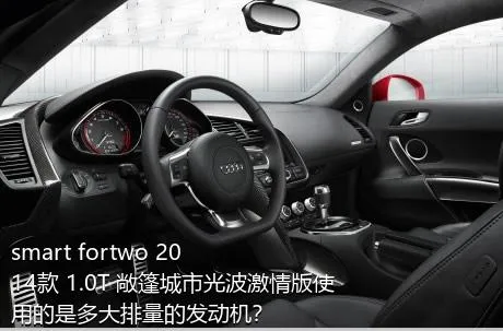 smart fortwo 2014款 1.0T 敞篷城市光波激情版使用的是多大排量的发动机？