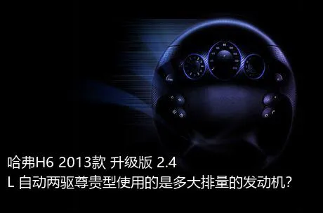 哈弗H6 2013款 升级版 2.4L 自动两驱尊贵型使用的是多大排量的发动机？