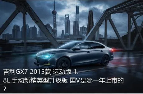 吉利GX7 2015款 运动版 1.8L 手动新精英型升级版 国V是哪一年上市的？