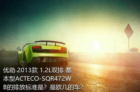 优劲 2013款 1.2L双排 基本型ACTECO-SQR472WB的排放标准是？是欧几的车？