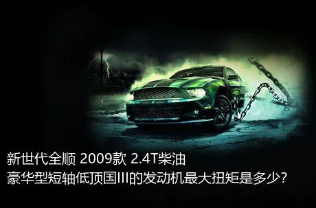 新世代全顺 2009款 2.4T柴油豪华型短轴低顶国III的发动机最大扭矩是多少？