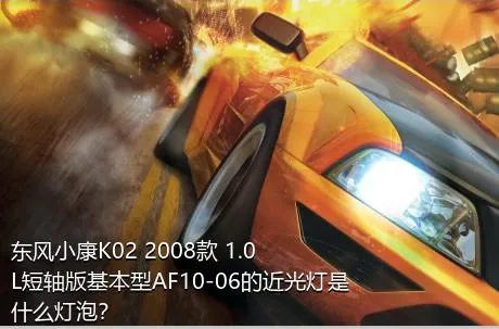 东风小康K02 2008款 1.0L短轴版基本型AF10-06的近光灯是什么灯泡？