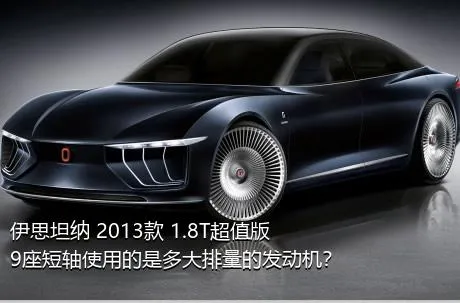 伊思坦纳 2013款 1.8T超值版9座短轴使用的是多大排量的发动机？