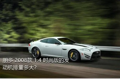 朋多 2008款 1.4 时尚版的发动机排量多大？