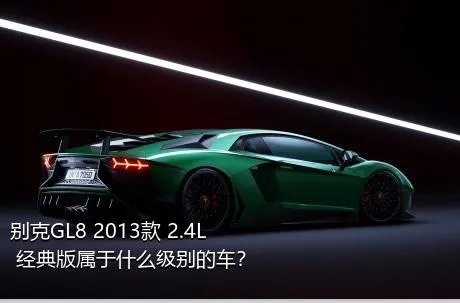 别克GL8 2013款 2.4L 经典版属于什么级别的车？