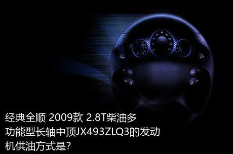 经典全顺 2009款 2.8T柴油多功能型长轴中顶JX493ZLQ3的发动机供油方式是？