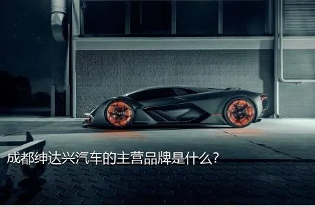 成都绅达兴汽车的主营品牌是什么？