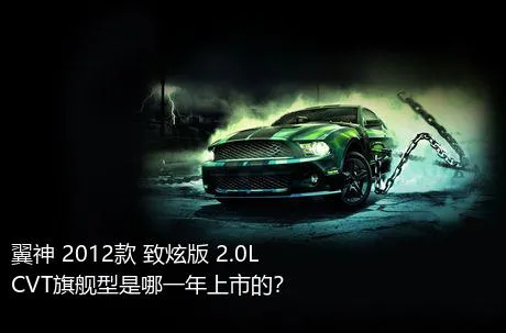 翼神 2012款 致炫版 2.0L CVT旗舰型是哪一年上市的？