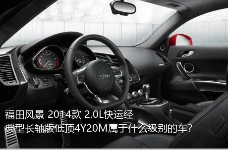 福田风景 2014款 2.0L快运经典型长轴版低顶4Y20M属于什么级别的车？