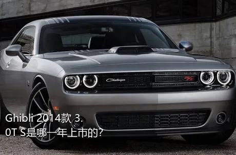 Ghibli 2014款 3.0T S是哪一年上市的？