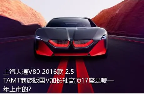 上汽大通V80 2016款 2.5TAMT商旅版国V加长轴高顶17座是哪一年上市的？