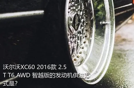 沃尔沃XC60 2016款 2.5T T6 AWD 智越版的发动机供油方式是？
