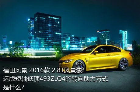 福田风景 2016款 2.8T风景快运版短轴低顶493ZLQ4的转向助力方式是什么？